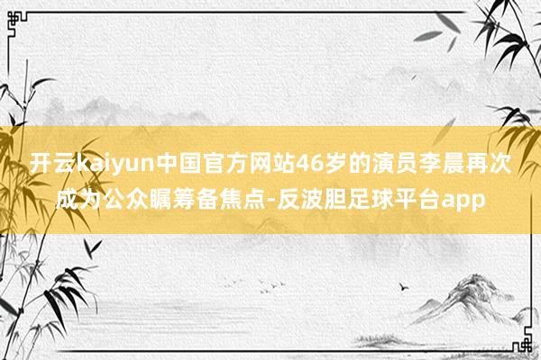 开云kaiyun中国官方网站46岁的演员李晨再次成为公众瞩筹备焦点-反波胆足球平台app