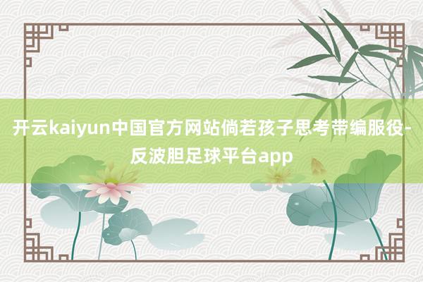 开云kaiyun中国官方网站倘若孩子思考带编服役-反波胆足球平台app