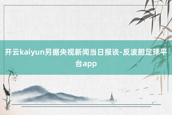 开云kaiyun　　另据央视新闻当日报谈-反波胆足球平台app