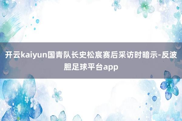 开云kaiyun国青队长史松宸赛后采访时暗示-反波胆足球平台app