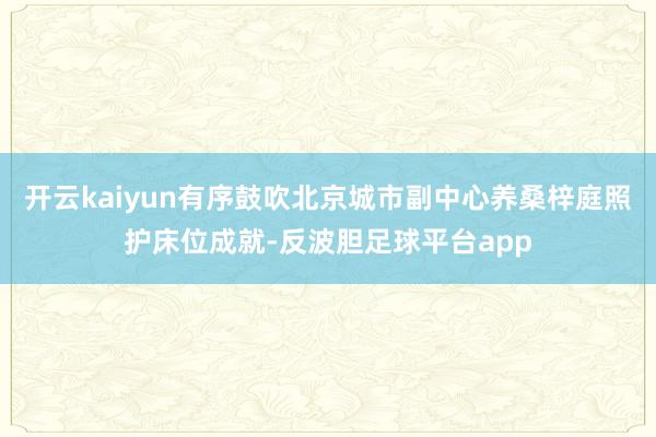 开云kaiyun有序鼓吹北京城市副中心养桑梓庭照护床位成就-反波胆足球平台app