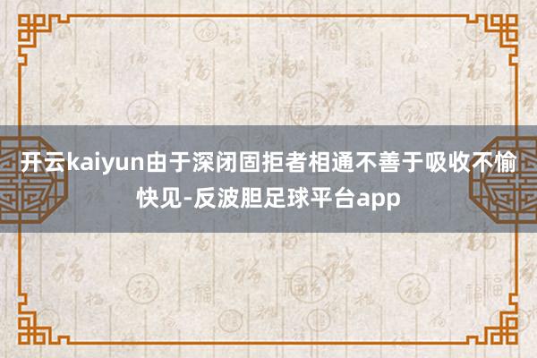 开云kaiyun由于深闭固拒者相通不善于吸收不愉快见-反波胆足球平台app