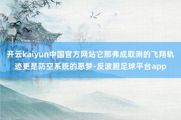 开云kaiyun中国官方网站它那弗成取测的飞翔轨迹更是防空系统的恶梦-反波胆足球平台app