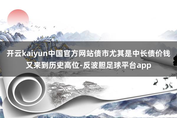 开云kaiyun中国官方网站债市尤其是中长债价钱又来到历史高位-反波胆足球平台app