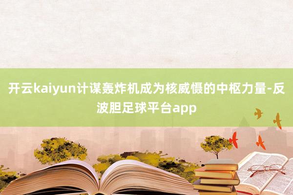 开云kaiyun计谋轰炸机成为核威慑的中枢力量-反波胆足球平台app