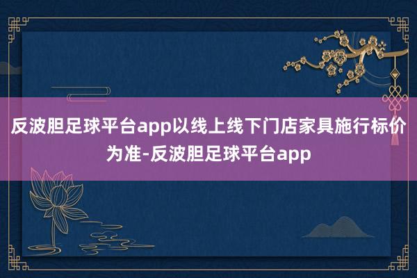 反波胆足球平台app以线上线下门店家具施行标价为准-反波胆足球平台app