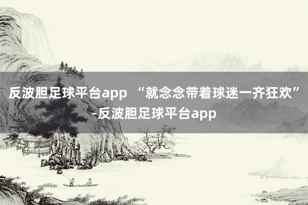 反波胆足球平台app  “就念念带着球迷一齐狂欢”-反波胆足球平台app