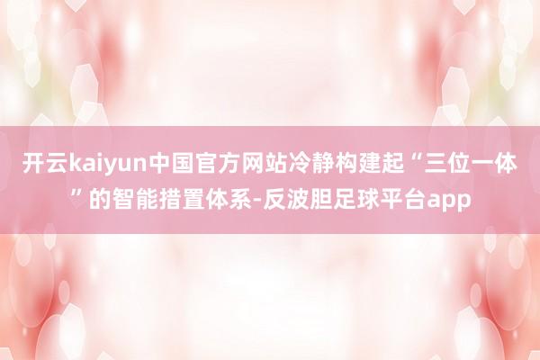 开云kaiyun中国官方网站冷静构建起“三位一体”的智能措置体系-反波胆足球平台app