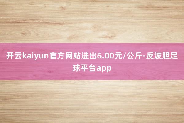 开云kaiyun官方网站进出6.00元/公斤-反波胆足球平台app