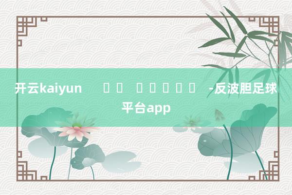 开云kaiyun      		  					  -反波胆足球平台app