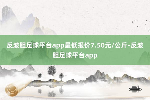 反波胆足球平台app最低报价7.50元/公斤-反波胆足球平台app