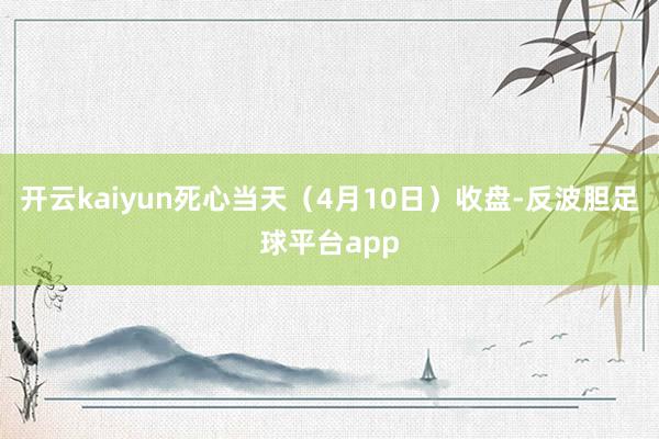 开云kaiyun死心当天（4月10日）收盘-反波胆足球平台app