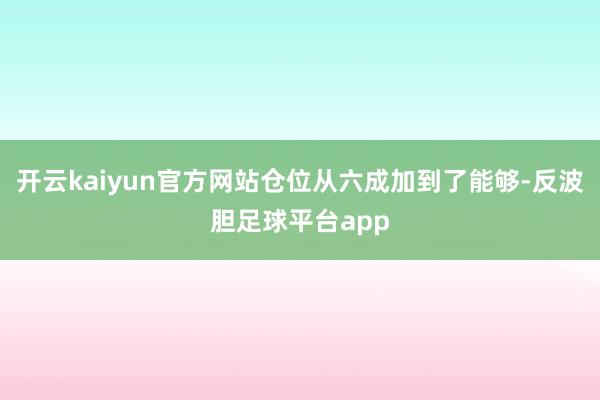 开云kaiyun官方网站仓位从六成加到了能够-反波胆足球平台app