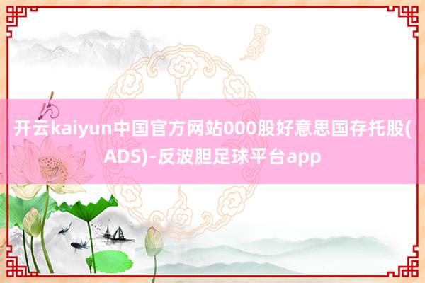 开云kaiyun中国官方网站000股好意思国存托股(ADS)-反波胆足球平台app