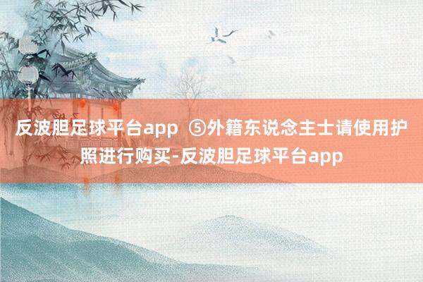 反波胆足球平台app  ⑤　外籍东说念主士请使用护照进行购买-反波胆足球平台app