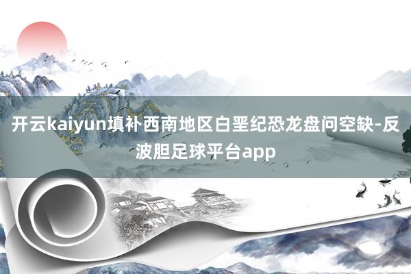 开云kaiyun填补西南地区白垩纪恐龙盘问空缺-反波胆足球平台app