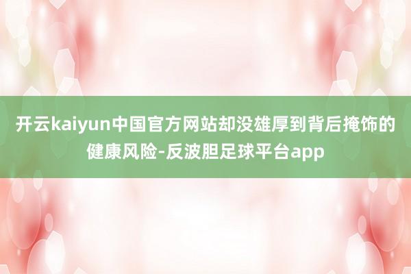 开云kaiyun中国官方网站却没雄厚到背后掩饰的健康风险-反波胆足球平台app