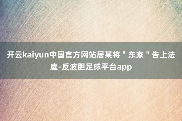 开云kaiyun中国官方网站居某将＂东家＂告上法庭-反波胆足球平台app