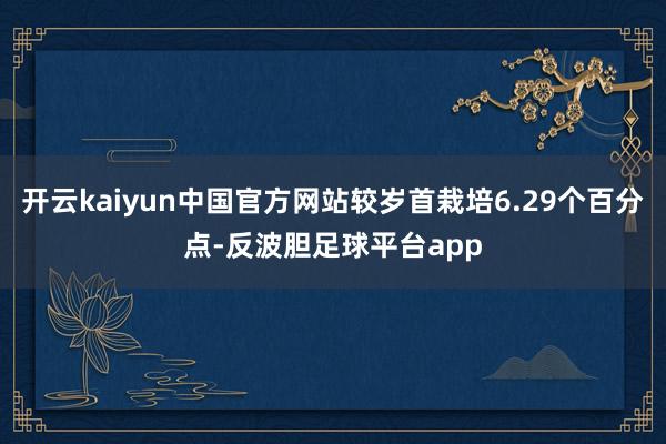 开云kaiyun中国官方网站较岁首栽培6.29个百分点-反波胆足球平台app