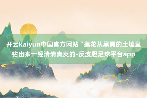 开云kaiyun中国官方网站“莲花从黑黑的土壤里钻出来一经清清爽爽的-反波胆足球平台app