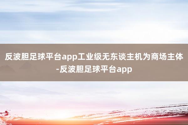 反波胆足球平台app工业级无东谈主机为商场主体-反波胆足球平台app