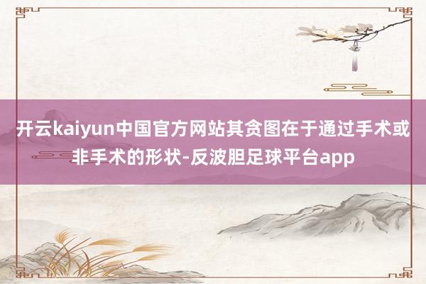 开云kaiyun中国官方网站其贪图在于通过手术或非手术的形状-反波胆足球平台app