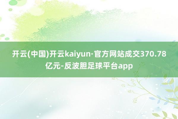 开云(中国)开云kaiyun·官方网站成交370.78亿元-反波胆足球平台app
