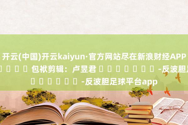 开云(中国)开云kaiyun·官方网站尽在新浪财经APP            						包袱剪辑：卢昱君 							-反波胆足球平台app