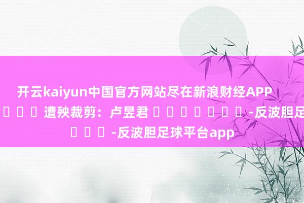 开云kaiyun中国官方网站尽在新浪财经APP            						遭殃裁剪：卢昱君 							-反波胆足球平台app