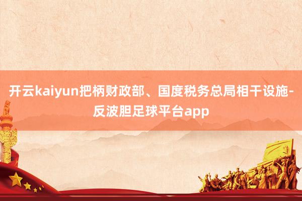 开云kaiyun把柄财政部、国度税务总局相干设施-反波胆足球平台app