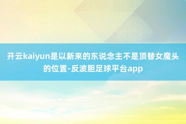 开云kaiyun是以新来的东说念主不是顶替女魔头的位置-反波胆足球平台app