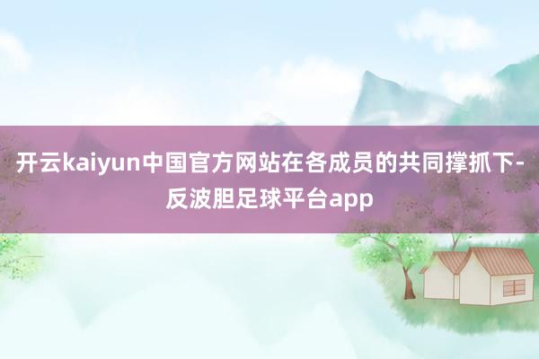开云kaiyun中国官方网站在各成员的共同撑抓下-反波胆足球平台app