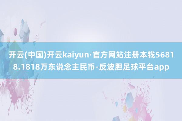开云(中国)开云kaiyun·官方网站注册本钱56818.1818万东说念主民币-反波胆足球平台app