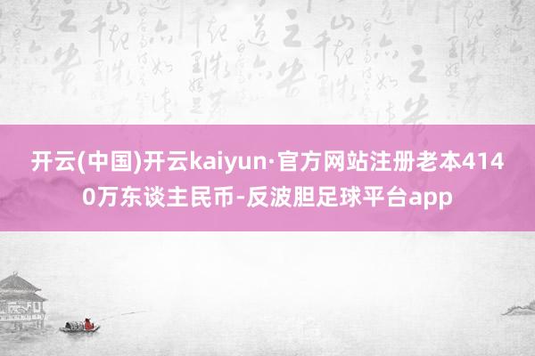 开云(中国)开云kaiyun·官方网站注册老本4140万东谈主民币-反波胆足球平台app