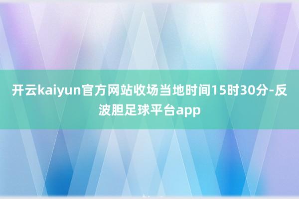 开云kaiyun官方网站收场当地时间15时30分-反波胆足球平台app