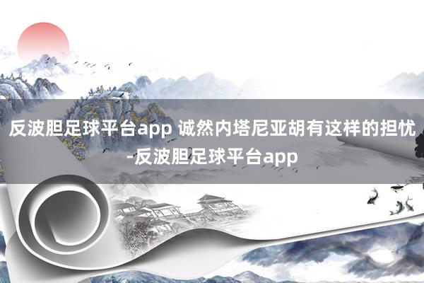 反波胆足球平台app 诚然内塔尼亚胡有这样的担忧-反波胆足球平台app
