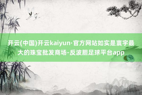 开云(中国)开云kaiyun·官方网站如实是寰宇最大的珠宝批发商场-反波胆足球平台app