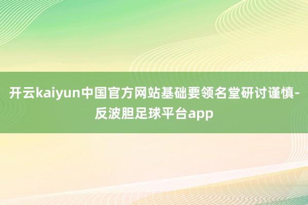 开云kaiyun中国官方网站基础要领名堂研讨谨慎-反波胆足球平台app