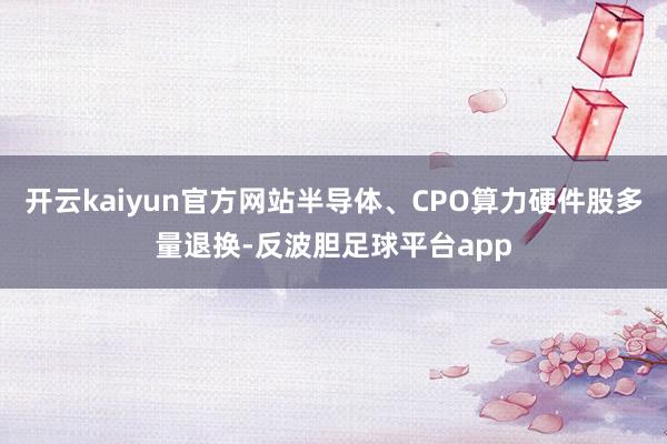 开云kaiyun官方网站半导体、CPO算力硬件股多量退换-反波胆足球平台app