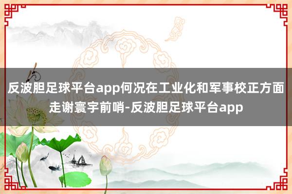 反波胆足球平台app何况在工业化和军事校正方面走谢寰宇前哨-反波胆足球平台app