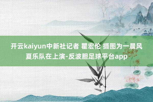 开云kaiyun中新社记者 瞿宏伦 摄　　图为一晨风夏乐队在上演-反波胆足球平台app