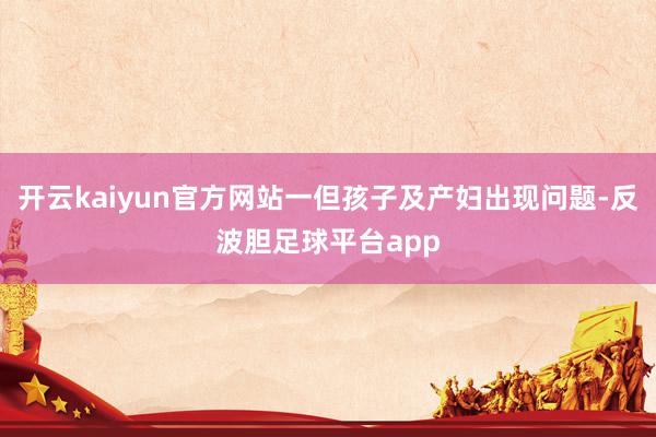 开云kaiyun官方网站一但孩子及产妇出现问题-反波胆足球平台app