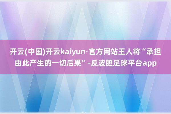 开云(中国)开云kaiyun·官方网站王人将“承担由此产生的一切后果”-反波胆足球平台app