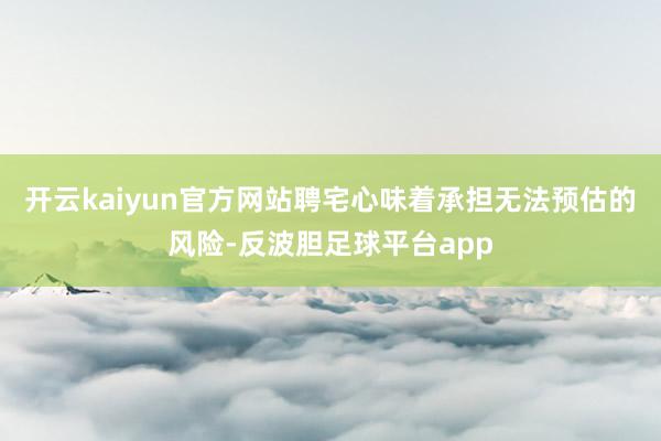 开云kaiyun官方网站聘宅心味着承担无法预估的风险-反波胆足球平台app