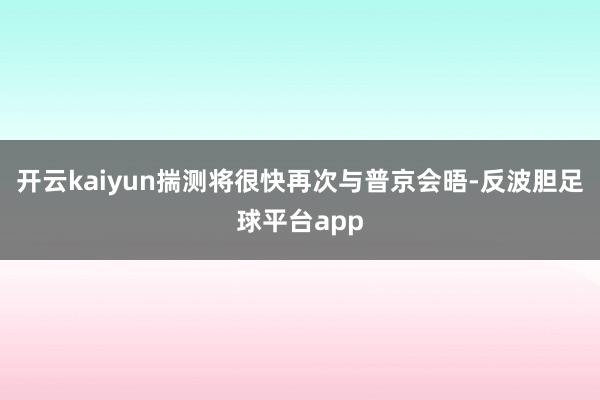 开云kaiyun揣测将很快再次与普京会晤-反波胆足球平台app