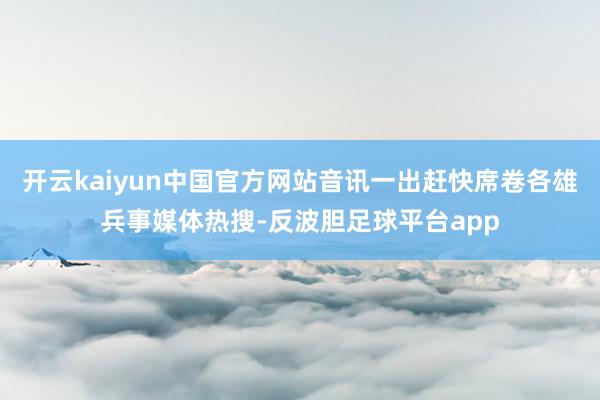 开云kaiyun中国官方网站音讯一出赶快席卷各雄兵事媒体热搜-反波胆足球平台app