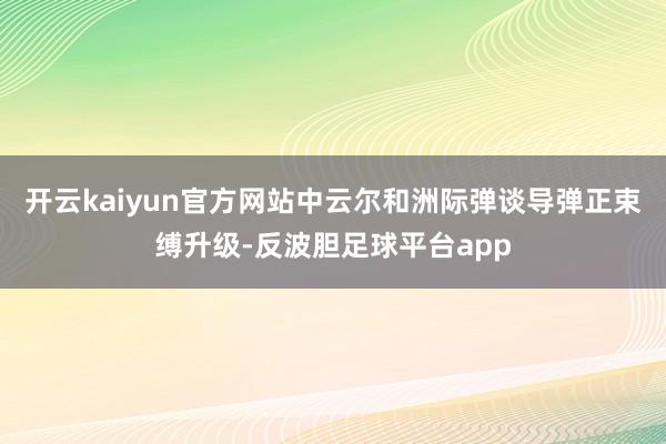 开云kaiyun官方网站中云尔和洲际弹谈导弹正束缚升级-反波胆足球平台app