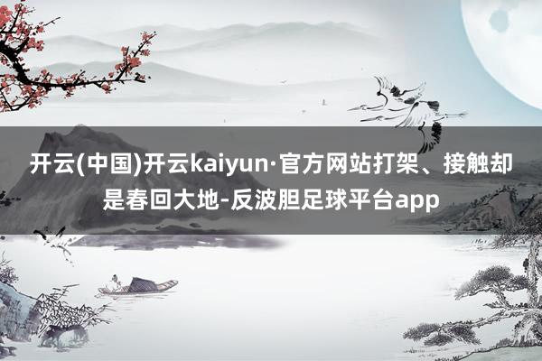 开云(中国)开云kaiyun·官方网站打架、接触却是春回大地-反波胆足球平台app