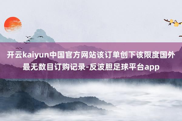 开云kaiyun中国官方网站该订单创下该限度国外最无数目订购记录-反波胆足球平台app