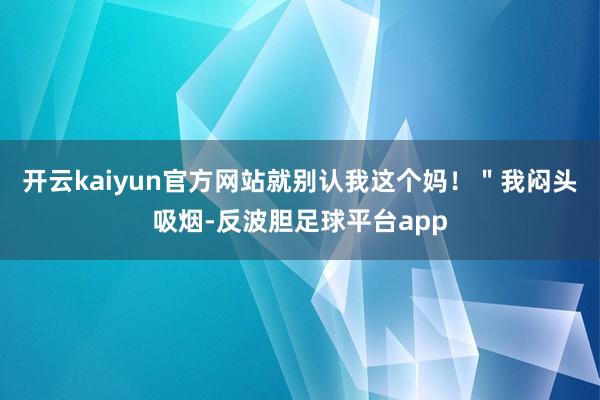 开云kaiyun官方网站就别认我这个妈！＂我闷头吸烟-反波胆足球平台app